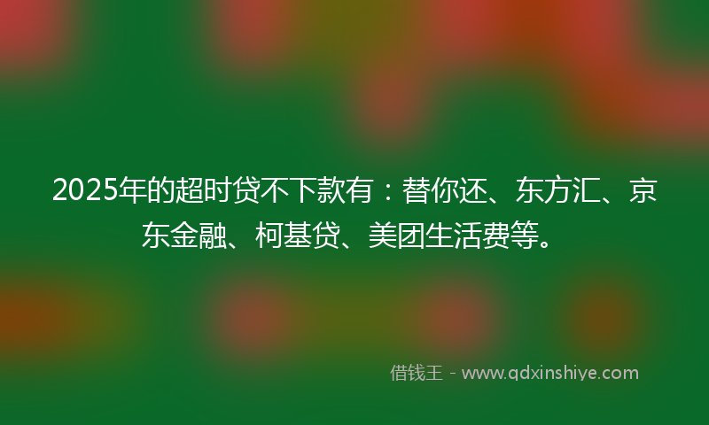2025年的超时贷不下款有：替你还、东方汇、京东金融、柯基贷、美团生活费等。