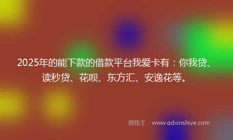 2025年的能下款的借款平台我爱卡有：你我贷、读秒贷、花呗、东方汇、安逸花等。
