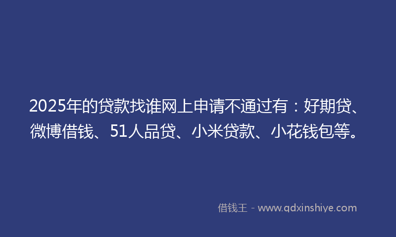 2025年的贷款找谁网上申请不通过有：好期贷、微博借钱、51人品贷、小米贷款、小花钱包等。