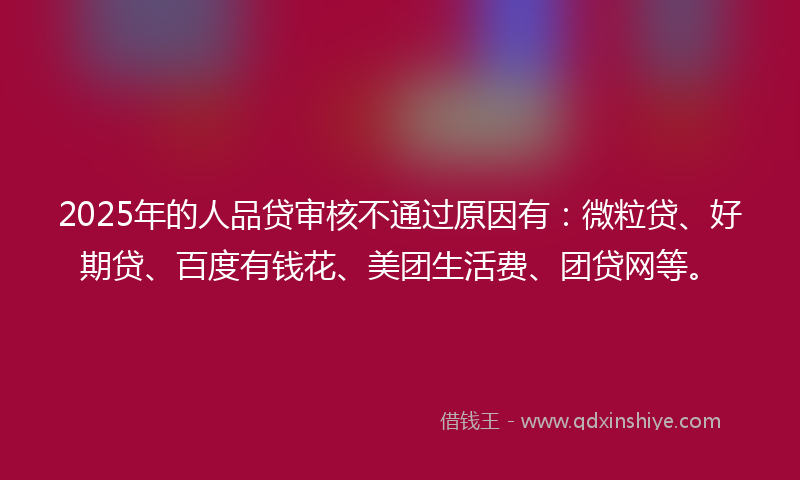 2025年的人品贷审核不通过原因有：微粒贷、好期贷、百度有钱花、美团生活费、团贷网等。
