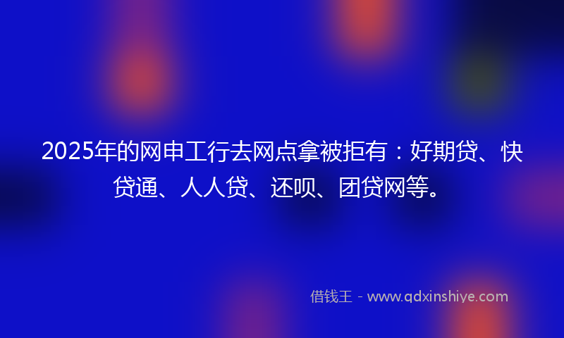 2025年的网申工行去网点拿被拒有：好期贷、快贷通、人人贷、还呗、团贷网等。