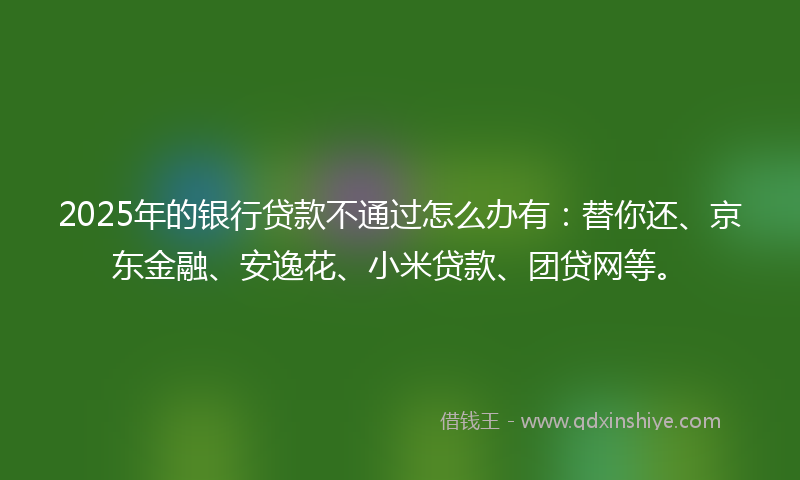 2025年的银行贷款不通过怎么办有:替你还、京东金融、安逸花、小米贷款、团贷网等。