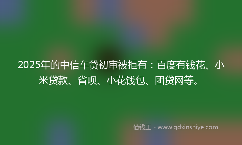 2025年的中信车贷初审被拒有：百度有钱花、小米贷款、省呗、小花钱包、团贷网等。