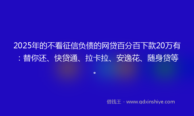 2025年的不看征信负债的网贷百分百下款20万有：替你还、快贷通、拉卡拉、安逸花、随身贷等。