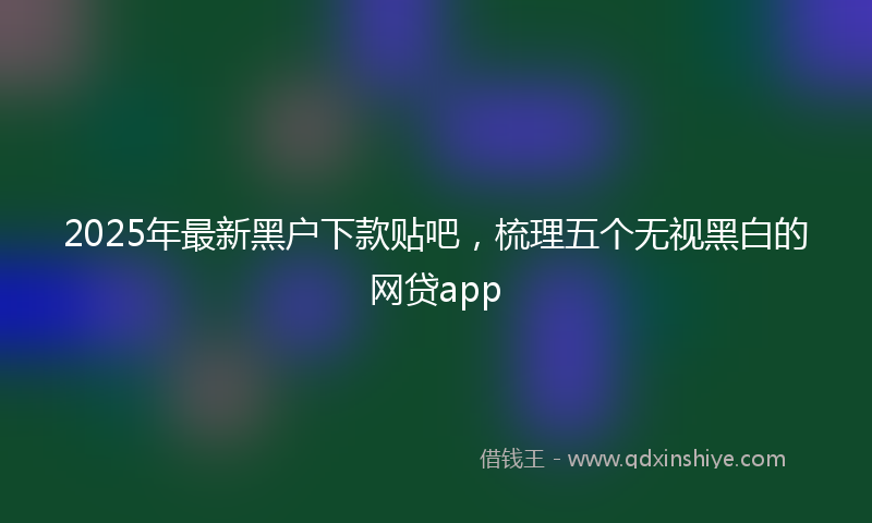 2025年最新黑户下款贴吧，梳理五个无视黑白的网贷app
