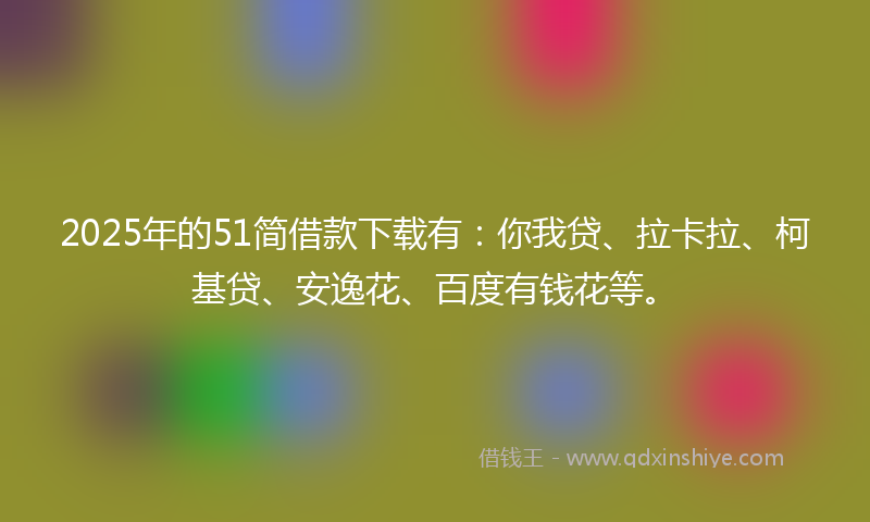 2025年的51简借款下载有：你我贷、拉卡拉、柯基贷、安逸花、百度有钱花等。