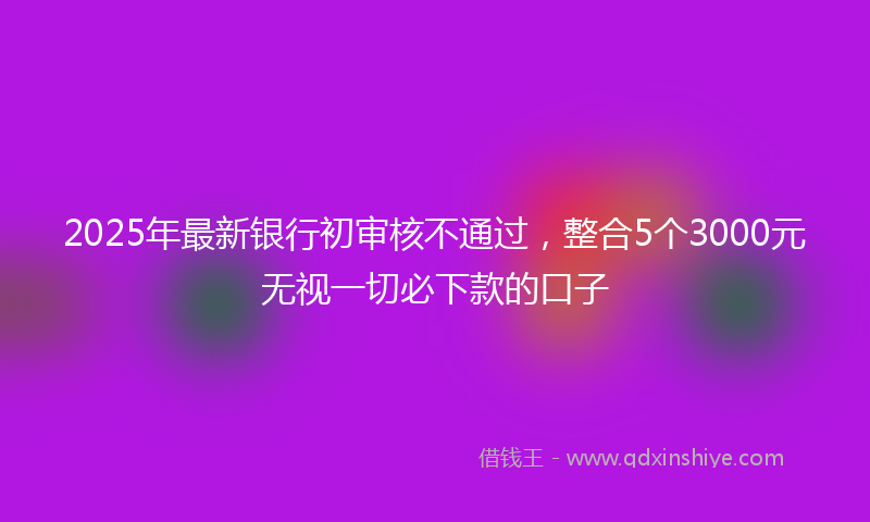 2025年最新银行初审核不通过,整合5个3000元无视一切必下款的口子