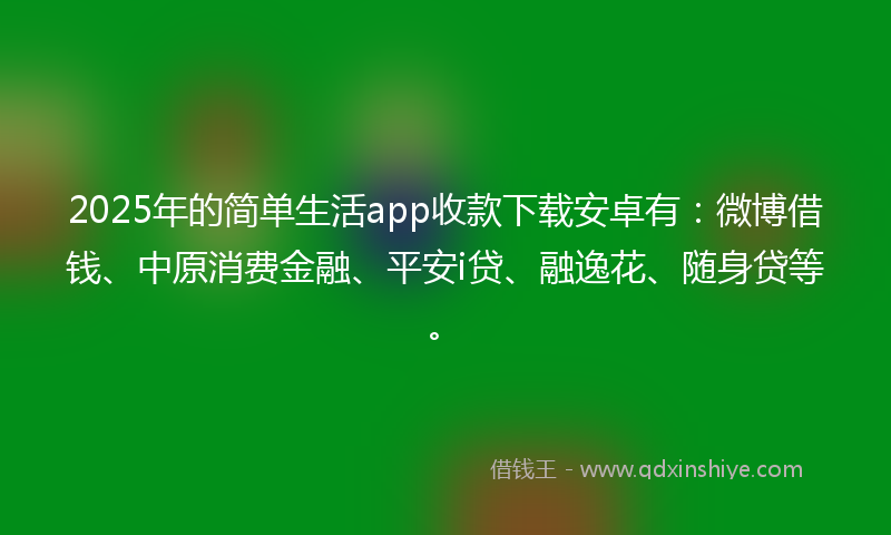 2025年的简单生活app收款下载安卓有：微博借钱、中原消费金融、平安i贷、融逸花、随身贷等。