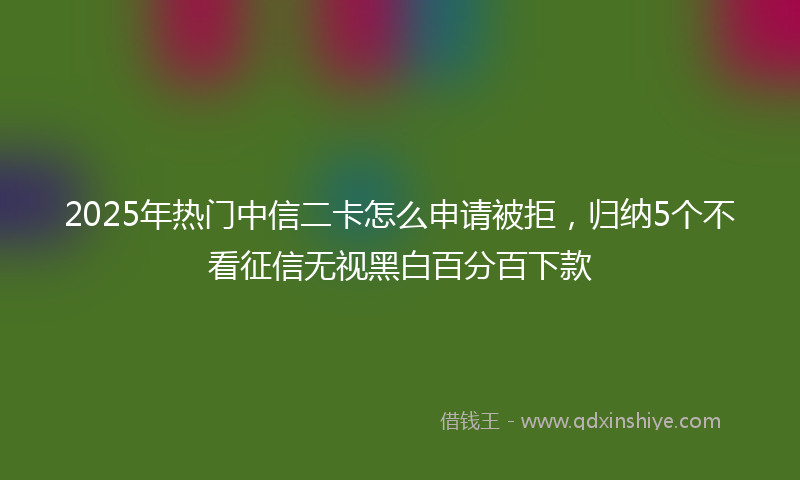 2025年热门中信二卡怎么申请被拒，归纳5个不看征信无视黑白百分百下款