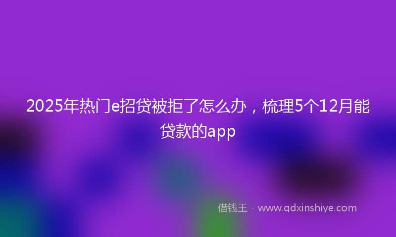 2025年热门e招贷被拒了怎么办，梳理5个12月能贷款的app