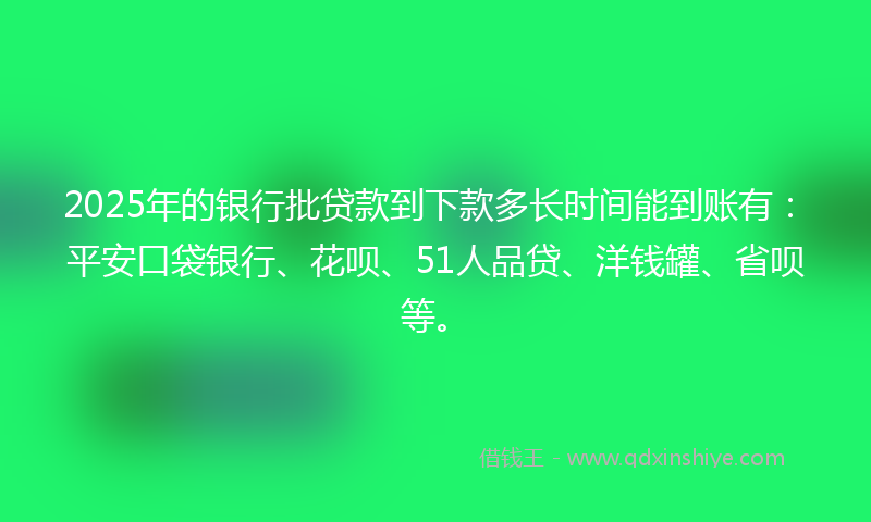 2025年的银行批贷款到下款多长时间能到账有：平安口袋银行、花呗、51人品贷、洋钱罐、省呗等。
