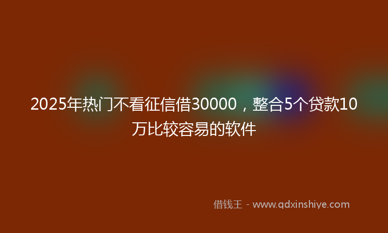 2025年热门不看征信借30000，整合5个贷款10万比较容易的软件