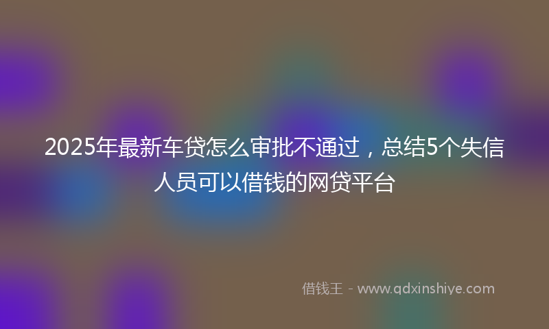 2025年最新车贷怎么审批不通过，总结5个失信人员可以借钱的网贷平台