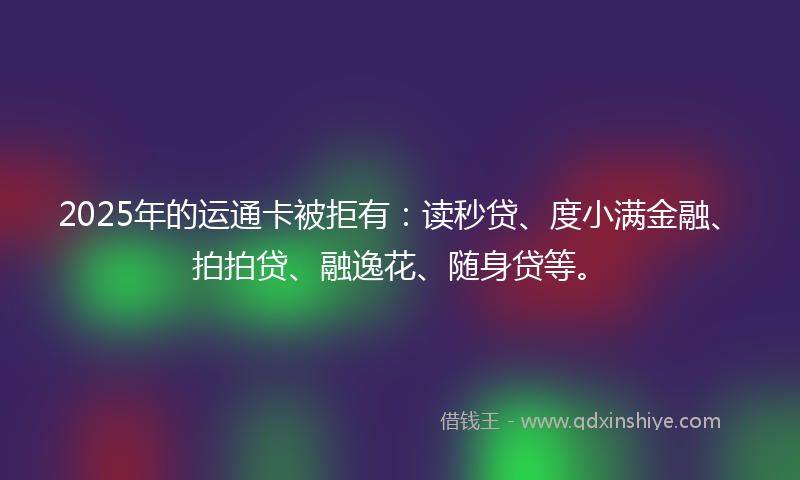 2025年的运通卡被拒有：读秒贷、度小满金融、拍拍贷、融逸花、随身贷等。
