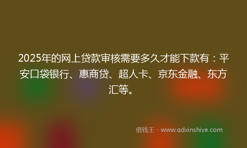 2025年的网上贷款审核需要多久才能下款有：平安口袋银行、惠商贷、超人卡、京东金融、东方汇等。