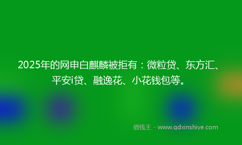 2025年的网申白麒麟被拒有：微粒贷、东方汇、平安i贷、融逸花、小花钱包等。