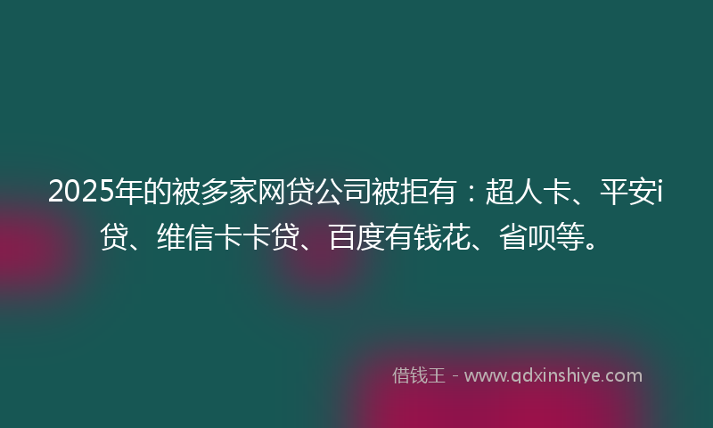 2025年的被多家网贷公司被拒有：超人卡、平安i贷、维信卡卡贷、百度有钱花、省呗等。