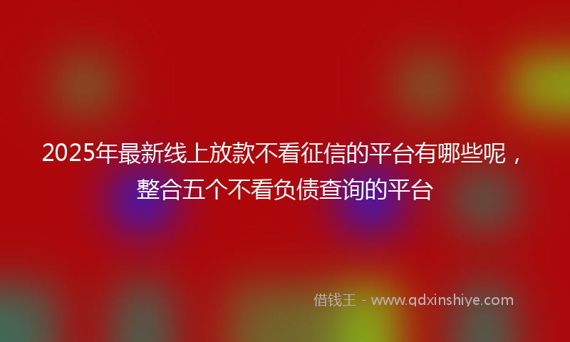 2025年最新线上放款不看征信的平台有哪些呢，整合五个不看负债查询的平台