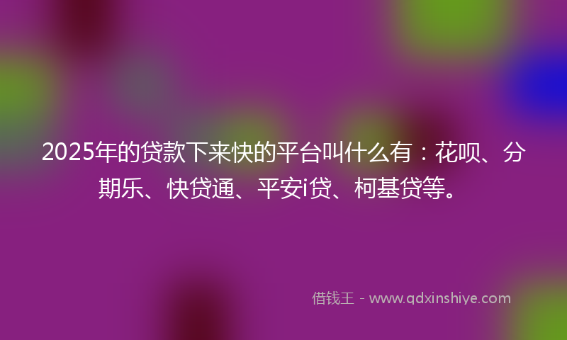 2025年的贷款下来快的平台叫什么有：花呗、分期乐、快贷通、平安i贷、柯基贷等。