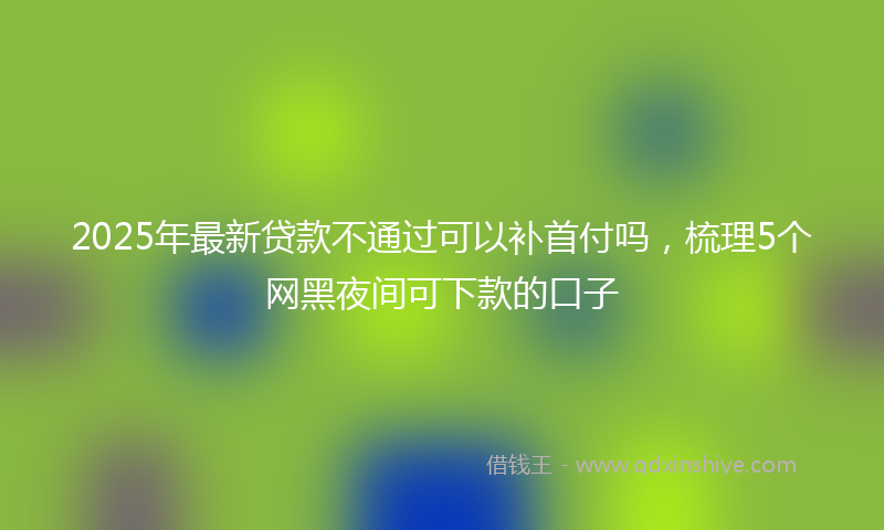 2025年最新贷款不通过可以补首付吗，梳理5个网黑夜间可下款的口子