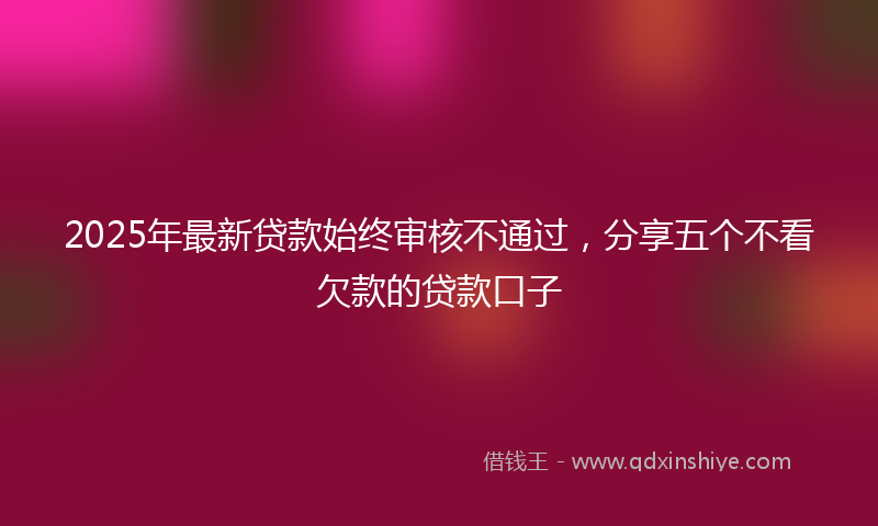 2025年最新贷款始终审核不通过，分享五个不看欠款的贷款口子