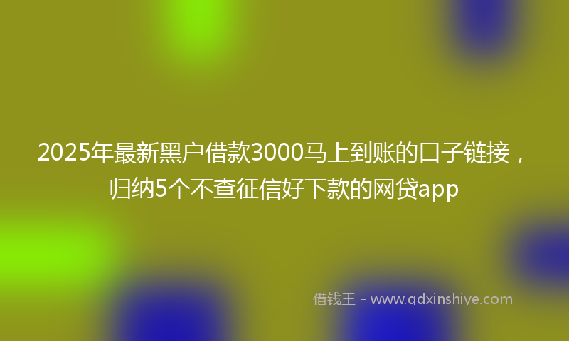 2025年最新黑户借款3000马上到账的口子链接，归纳5个不查征信好下款的网贷app