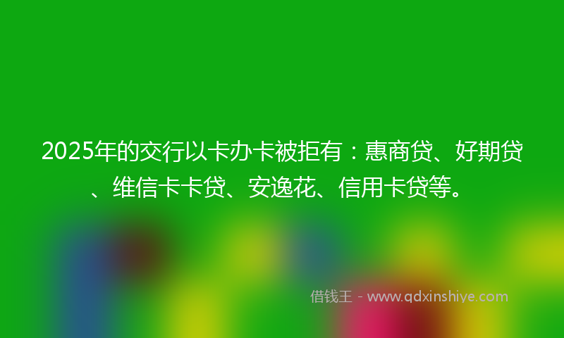 2025年的交行以卡办卡被拒有：惠商贷、好期贷、维信卡卡贷、安逸花、信用卡贷等。