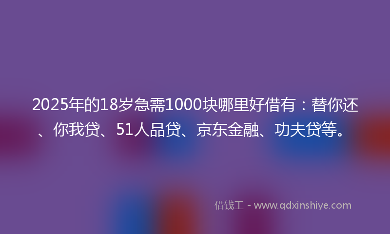 2025年的18岁急需1000块哪里好借有：替你还、你我贷、51人品贷、京东金融、功夫贷等。