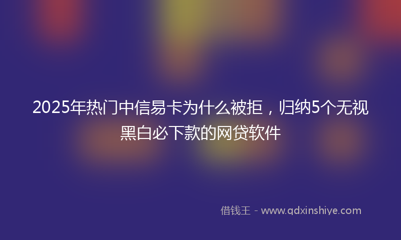 2025年热门中信易卡为什么被拒，归纳5个无视黑白必下款的网贷软件