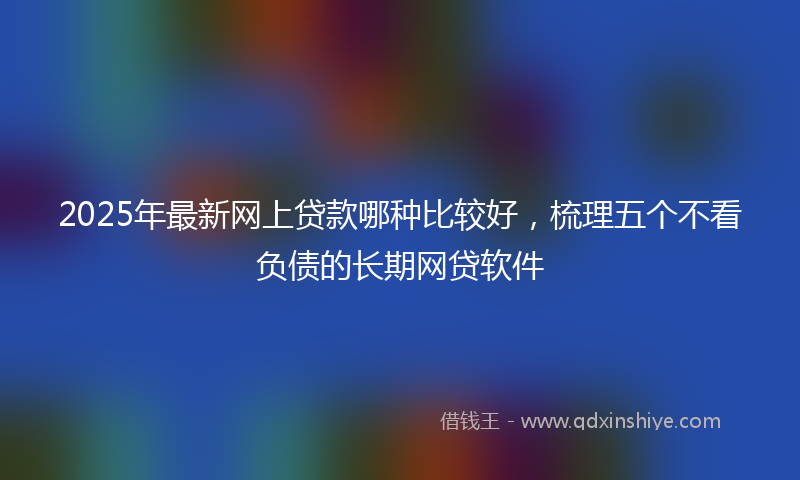 2025年最新网上贷款哪种比较好，梳理五个不看负债的长期网贷软件