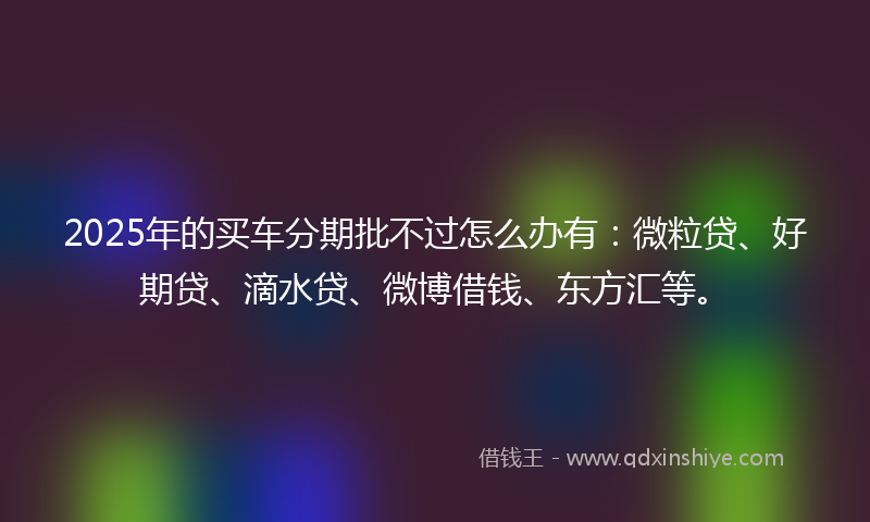 2025年的买车分期批不过怎么办有：微粒贷、好期贷、滴水贷、微博借钱、东方汇等。