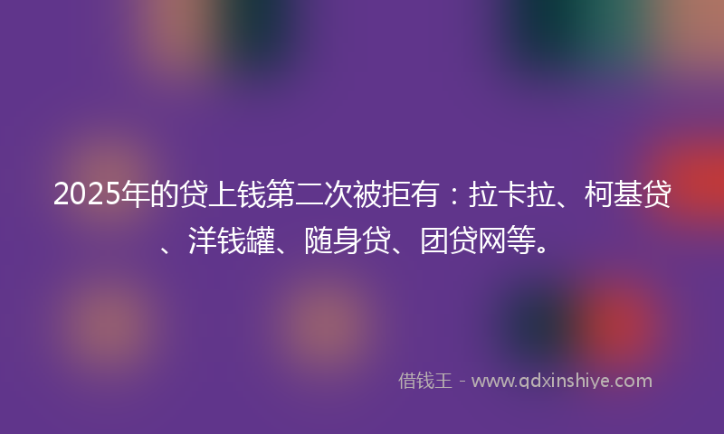2025年的贷上钱第二次被拒有：拉卡拉、柯基贷、洋钱罐、随身贷、团贷网等。