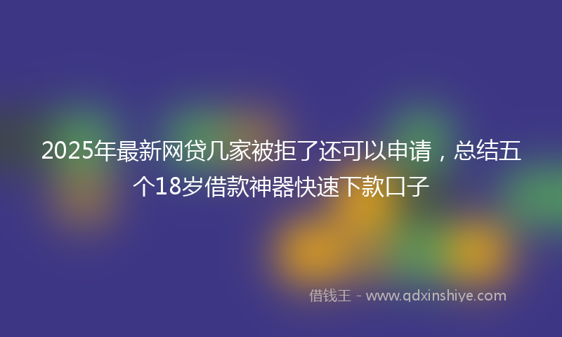 2025年最新网贷几家被拒了还可以申请，总结五个18岁借款神器快速下款口子