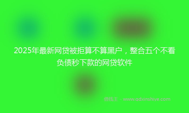 2025年最新网贷被拒算不算黑户，整合五个不看负债秒下款的网贷软件