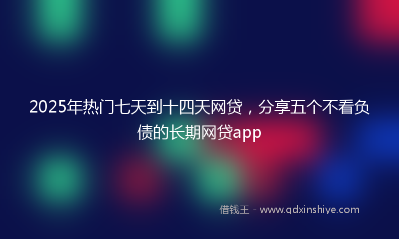 2025年热门七天到十四天网贷，分享五个不看负债的长期网贷app