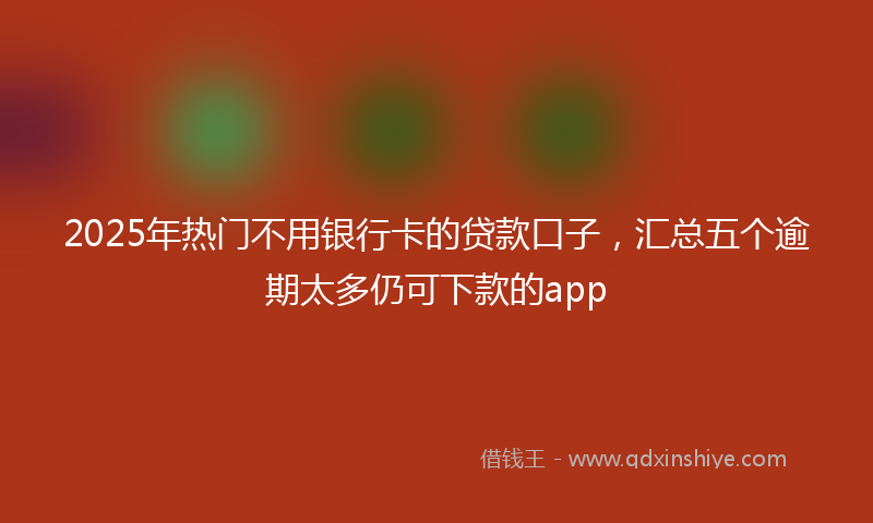 2025年热门不用银行卡的贷款口子，汇总五个逾期太多仍可下款的app