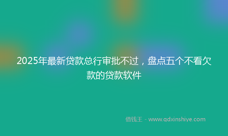 2025年最新贷款总行审批不过，盘点五个不看欠款的贷款软件