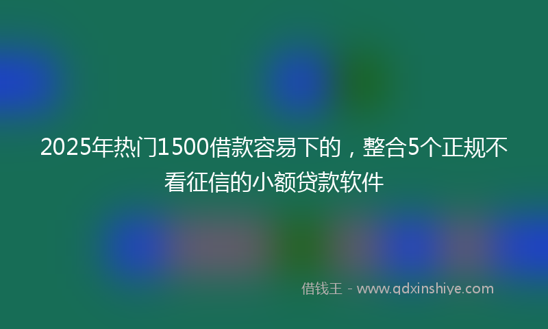 2025年热门1500借款容易下的，整合5个正规不看征信的小额贷款软件