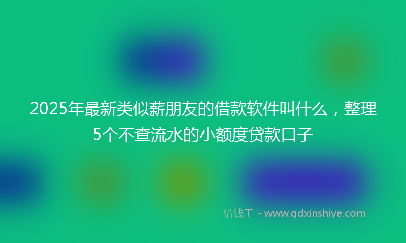2025年最新类似薪朋友的借款软件叫什么，整理5个不查流水的小额度贷款口子