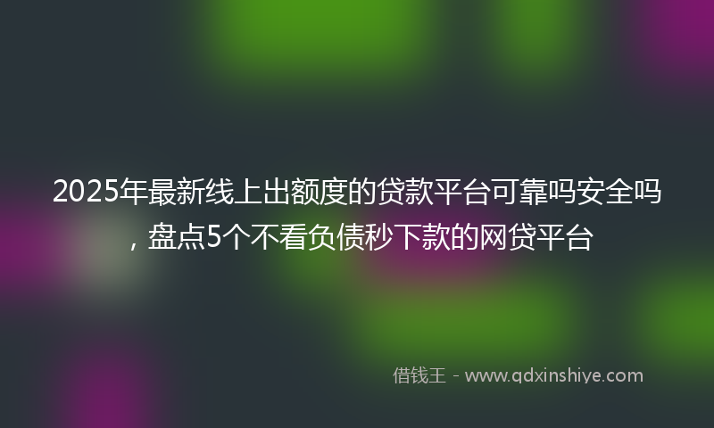 2025年最新线上出额度的贷款平台可靠吗安全吗，盘点5个不看负债秒下款的网贷平台