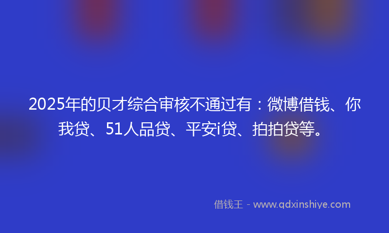 2025年的贝才综合审核不通过有：微博借钱、你我贷、51人品贷、平安i贷、拍拍贷等。