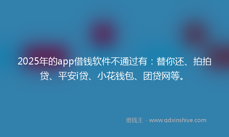 2025年的app借钱软件不通过有：替你还、拍拍贷、平安i贷、小花钱包、团贷网等。