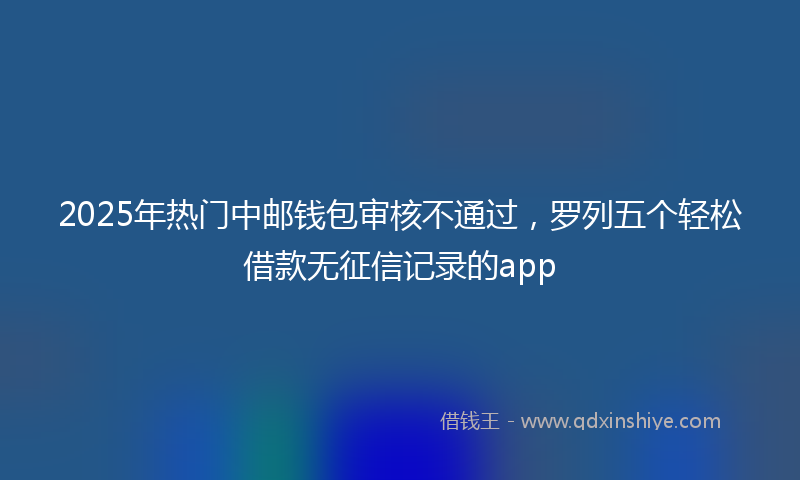 2025年热门中邮钱包审核不通过，罗列五个轻松借款无征信记录的app