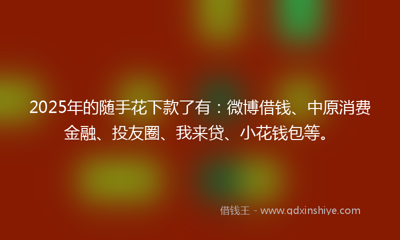 2025年的随手花下款了有:微博借钱、中原消费金融、投友圈、我来贷、小花钱包等。