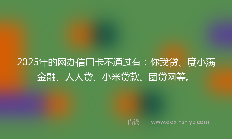 2025年的网办信用卡不通过有：你我贷、度小满金融、人人贷、小米贷款、团贷网等。