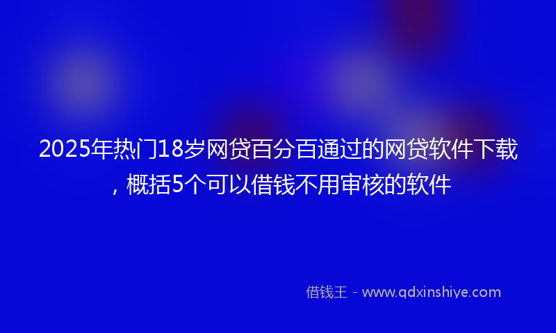 2025年热门18岁网贷百分百通过的网贷软件下载，概括5个可以借钱不用审核的软件