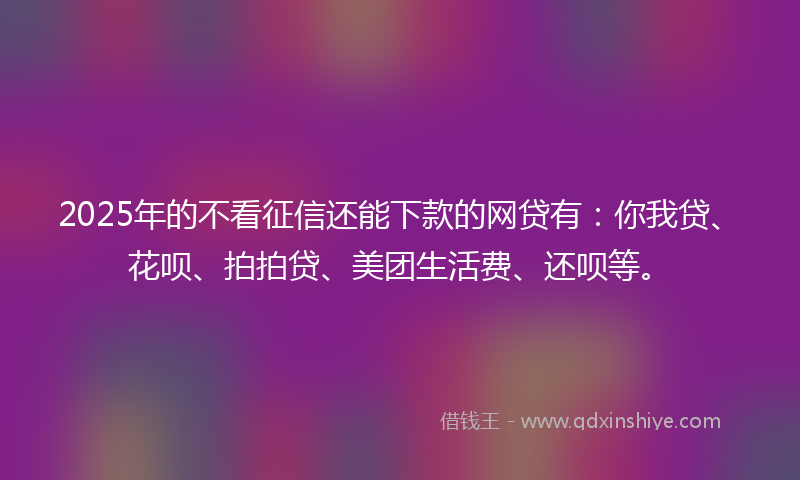 2025年的不看征信还能下款的网贷有：你我贷、花呗、拍拍贷、美团生活费、还呗等。