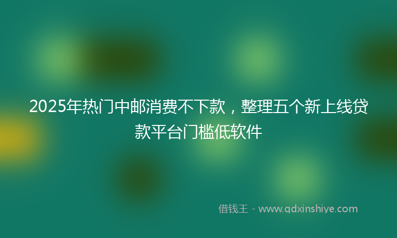 2025年热门中邮消费不下款，整理五个新上线贷款平台门槛低软件
