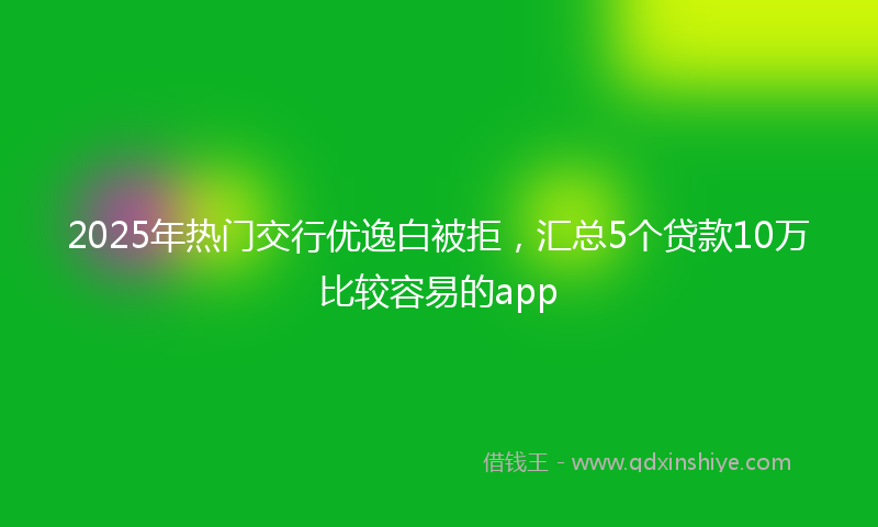 2025年热门交行优逸白被拒，汇总5个贷款10万比较容易的app