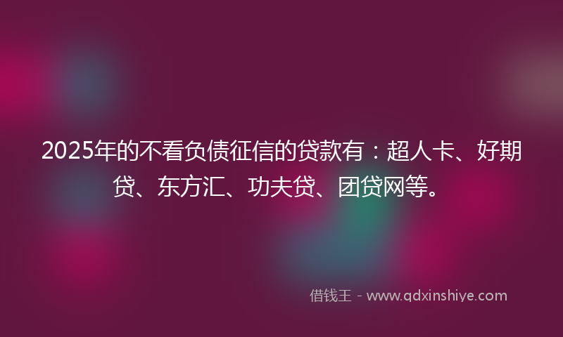 2025年的不看负债征信的贷款有：超人卡、好期贷、东方汇、功夫贷、团贷网等。